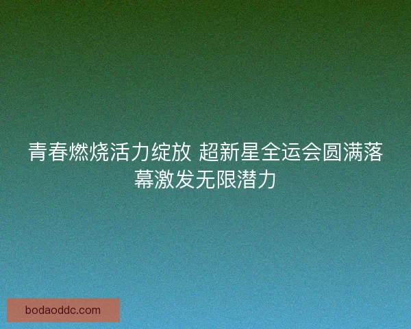 青春燃烧活力绽放 超新星全运会圆满落幕激发无限潜力