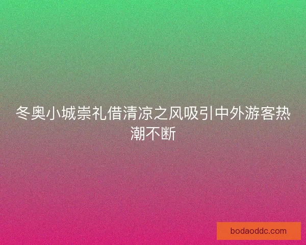 冬奥小城崇礼借清凉之风吸引中外游客热潮不断