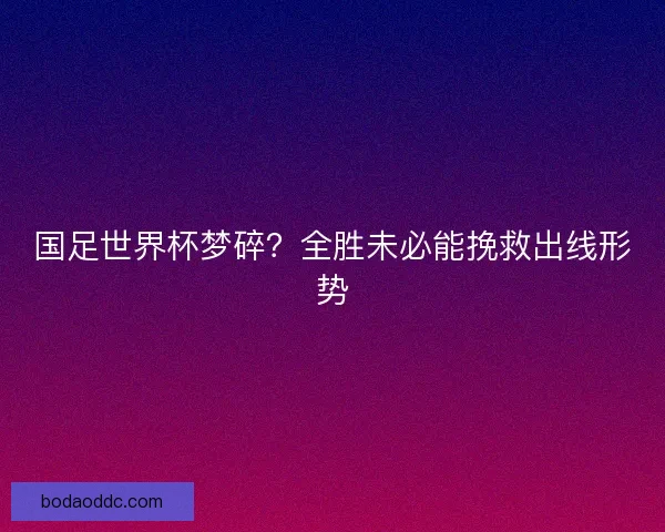 国足世界杯梦碎？全胜未必能挽救出线形势