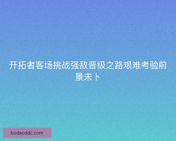 开拓者客场挑战强敌晋级之路艰难考验前景未卜