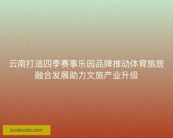 云南打造四季赛事乐园品牌推动体育旅居融合发展助力文旅产业升级