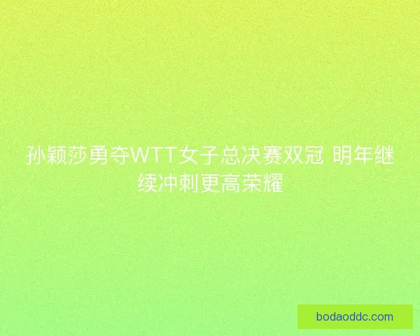 孙颖莎勇夺WTT女子总决赛双冠 明年继续冲刺更高荣耀