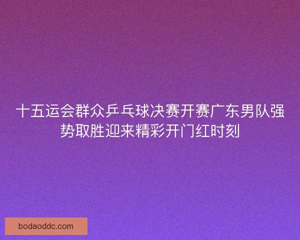 十五运会群众乒乓球决赛开赛广东男队强势取胜迎来精彩开门红时刻
